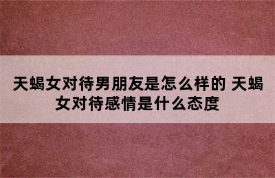 天蝎女对待男朋友是怎么样的 天蝎女对待感情是什么态度